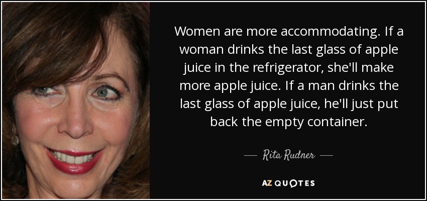 Women are more accommodating. If a woman drinks the last glass of apple juice in the refrigerator, she'll make more apple juice. If a man drinks the last glass of apple juice, he'll just put back the empty container. - Rita Rudner