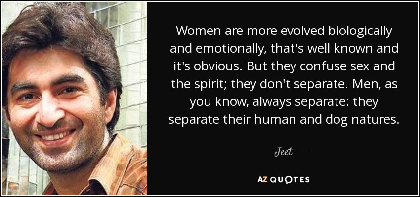 Women are more evolved biologically and emotionally, that's well known and it's obvious. But they confuse sex and the spirit; they don't separate. Men, as you know, always separate: they separate their human and dog natures. - Jeet