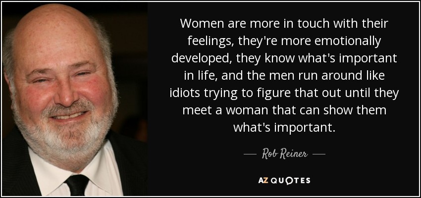 Women are more in touch with their feelings, they're more emotionally developed, they know what's important in life, and the men run around like idiots trying to figure that out until they meet a woman that can show them what's important. - Rob Reiner