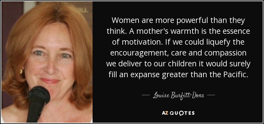 Women are more powerful than they think. A mother's warmth is the essence of motivation. If we could liquefy the encouragement, care and compassion we deliver to our children it would surely fill an expanse greater than the Pacific. - Louise Burfitt-Dons