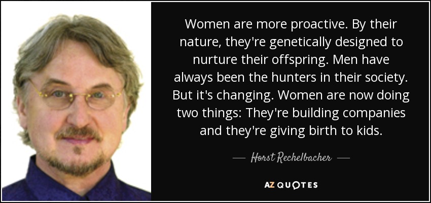 Women are more proactive. By their nature, they're genetically designed to nurture their offspring. Men have always been the hunters in their society. But it's changing. Women are now doing two things: They're building companies and they're giving birth to kids. - Horst Rechelbacher