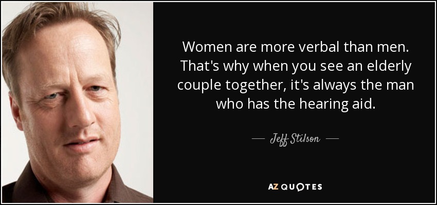 Women are more verbal than men. That's why when you see an elderly couple together, it's always the man who has the hearing aid. - Jeff Stilson