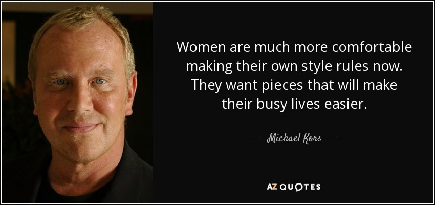 Women are much more comfortable making their own style rules now. They want pieces that will make their busy lives easier. - Michael Kors