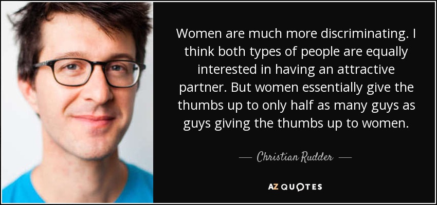 Women are much more discriminating. I think both types of people are equally interested in having an attractive partner. But women essentially give the thumbs up to only half as many guys as guys giving the thumbs up to women. - Christian Rudder