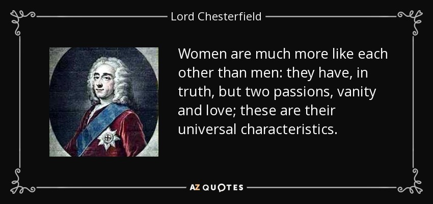 Women are much more like each other than men: they have, in truth, but two passions, vanity and love; these are their universal characteristics. - Lord Chesterfield
