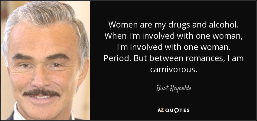 Women are my drugs and alcohol. When I'm involved with one woman, I'm involved with one woman. Period. But between romances, I am carnivorous. - Burt Reynolds