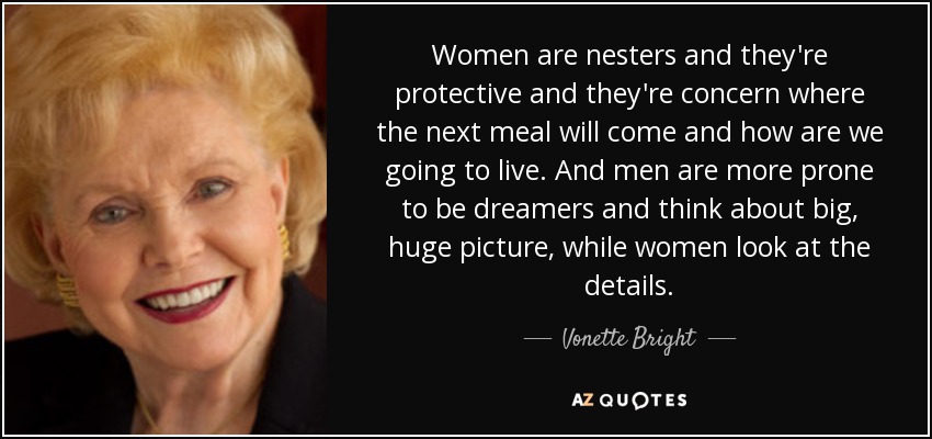 Women are nesters and they're protective and they're concern where the next meal will come and how are we going to live. And men are more prone to be dreamers and think about big, huge picture, while women look at the details. - Vonette Bright