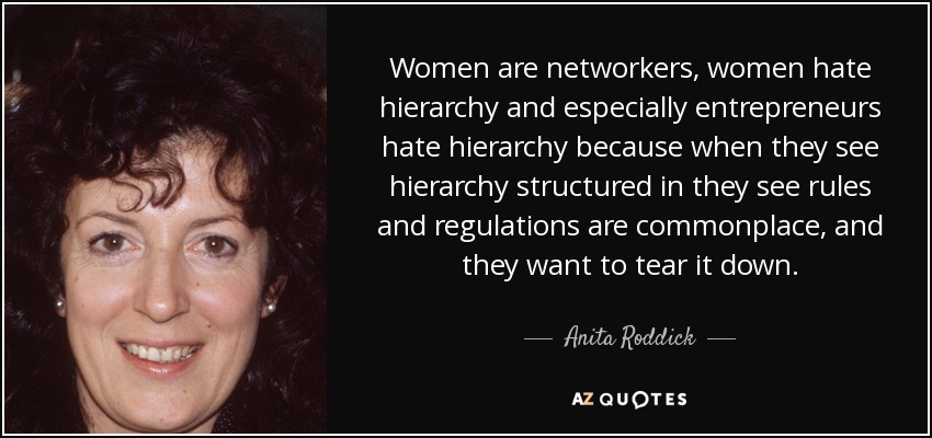 Women are networkers, women hate hierarchy and especially entrepreneurs hate hierarchy because when they see hierarchy structured in they see rules and regulations are commonplace, and they want to tear it down. - Anita Roddick