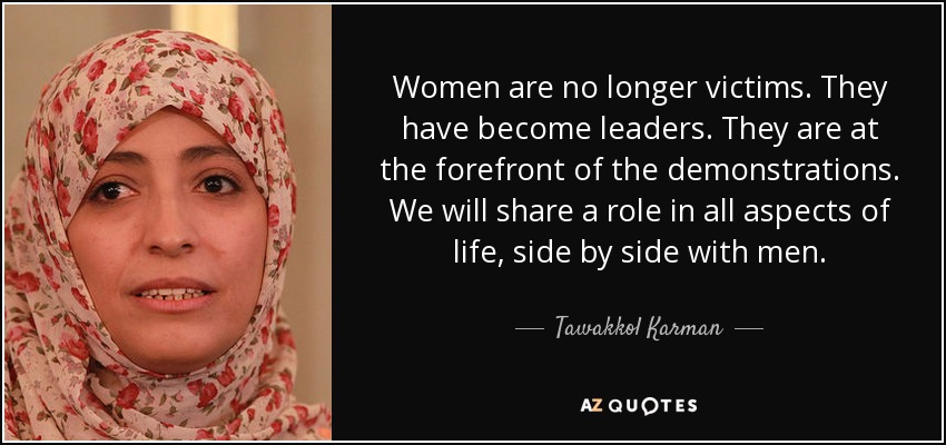 Women are no longer victims. They have become leaders. They are at the forefront of the demonstrations. We will share a role in all aspects of life, side by side with men. - Tawakkol Karman