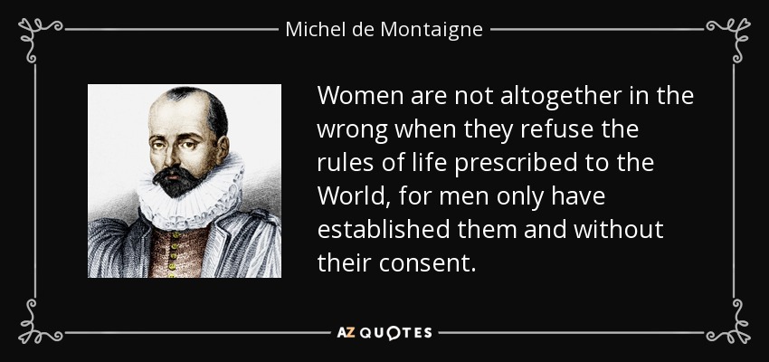Women are not altogether in the wrong when they refuse the rules of life prescribed to the World, for men only have established them and without their consent. - Michel de Montaigne