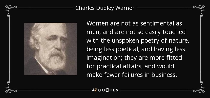 Women are not as sentimental as men, and are not so easily touched with the unspoken poetry of nature, being less poetical, and having less imagination; they are more fitted for practical affairs, and would make fewer failures in business. - Charles Dudley Warner