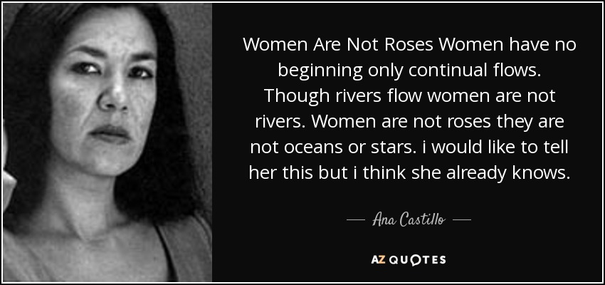 Women Are Not Roses Women have no beginning only continual flows. Though rivers flow women are not rivers. Women are not roses they are not oceans or stars. i would like to tell her this but i think she already knows. - Ana Castillo