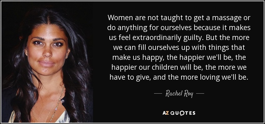 Women are not taught to get a massage or do anything for ourselves because it makes us feel extraordinarily guilty. But the more we can fill ourselves up with things that make us happy, the happier we'll be, the happier our children will be, the more we have to give, and the more loving we'll be. - Rachel Roy