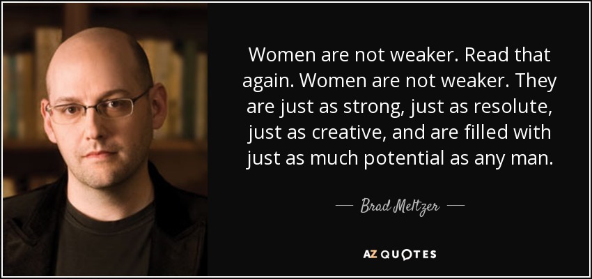 Women are not weaker. Read that again. Women are not weaker. They are just as strong, just as resolute, just as creative, and are filled with just as much potential as any man. - Brad Meltzer