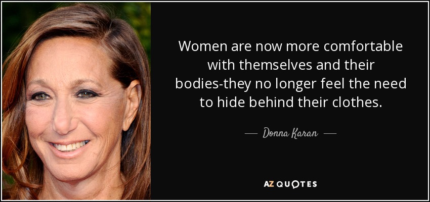 Women are now more comfortable with themselves and their bodies-they no longer feel the need to hide behind their clothes. - Donna Karan