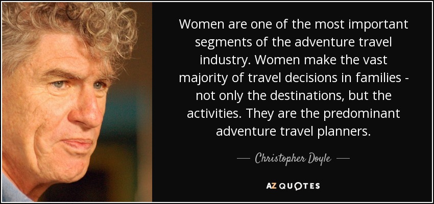 Women are one of the most important segments of the adventure travel industry. Women make the vast majority of travel decisions in families - not only the destinations, but the activities. They are the predominant adventure travel planners. - Christopher Doyle