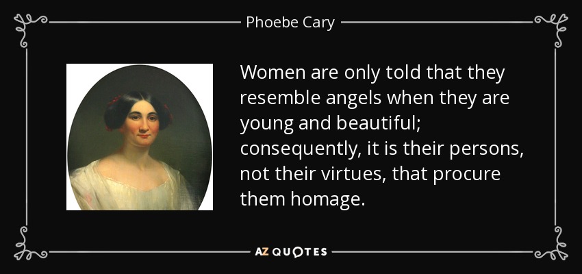 Women are only told that they resemble angels when they are young and beautiful; consequently, it is their persons, not their virtues, that procure them homage. - Phoebe Cary