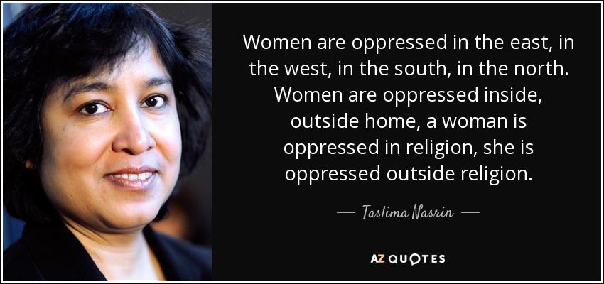 Women are oppressed in the east, in the west, in the south, in the north. Women are oppressed inside, outside home, a woman is oppressed in religion, she is oppressed outside religion. - Taslima Nasrin