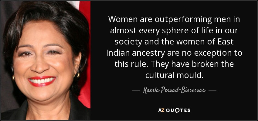 Women are outperforming men in almost every sphere of life in our society and the women of East Indian ancestry are no exception to this rule. They have broken the cultural mould. - Kamla Persad-Bissessar