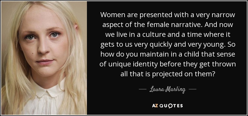 Women are presented with a very narrow aspect of the female narrative. And now we live in a culture and a time where it gets to us very quickly and very young. So how do you maintain in a child that sense of unique identity before they get thrown all that is projected on them? - Laura Marling