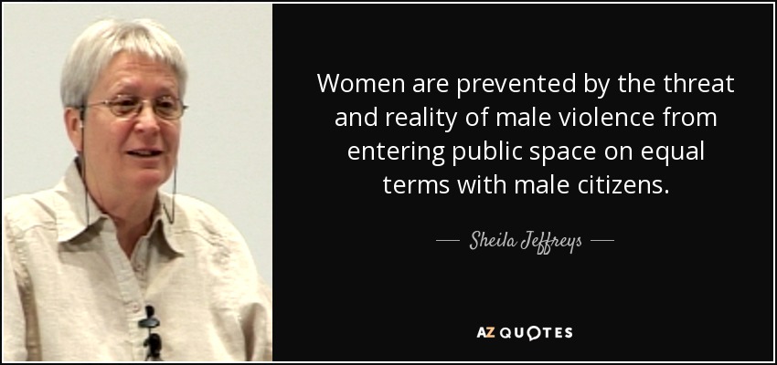 Women are prevented by the threat and reality of male violence from entering public space on equal terms with male citizens. - Sheila Jeffreys