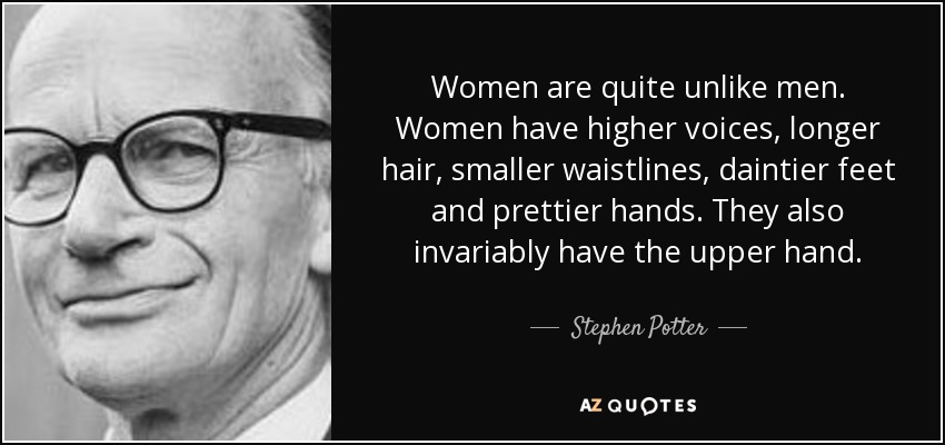 Women are quite unlike men. Women have higher voices, longer hair, smaller waistlines, daintier feet and prettier hands. They also invariably have the upper hand. - Stephen Potter