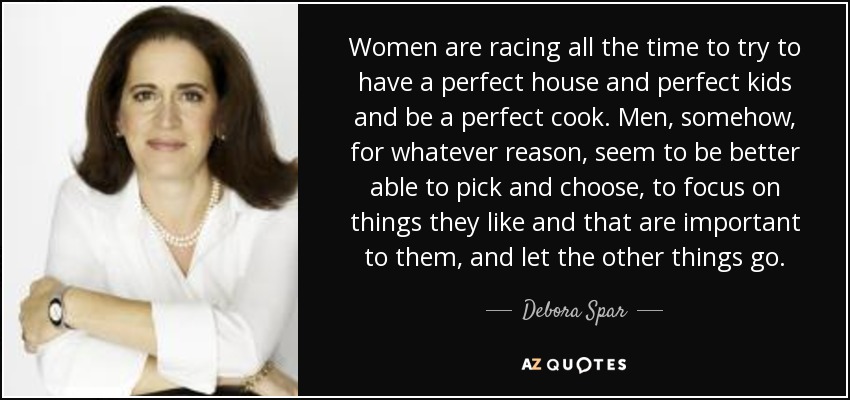Women are racing all the time to try to have a perfect house and perfect kids and be a perfect cook. Men, somehow, for whatever reason, seem to be better able to pick and choose, to focus on things they like and that are important to them, and let the other things go. - Debora Spar