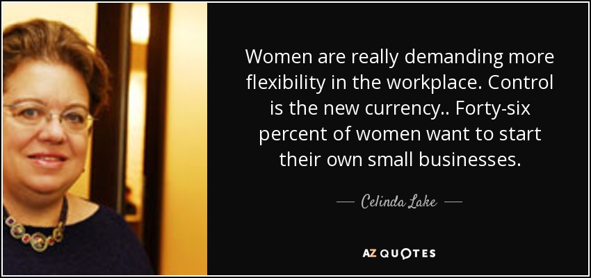 Women are really demanding more flexibility in the workplace. Control is the new currency.. Forty-six percent of women want to start their own small businesses. - Celinda Lake
