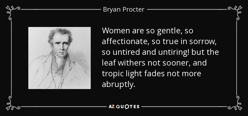 Women are so gentle, so affectionate, so true in sorrow, so untired and untiring! but the leaf withers not sooner, and tropic light fades not more abruptly. - Bryan Procter