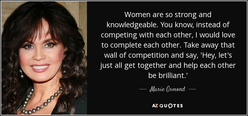Women are so strong and knowledgeable. You know, instead of competing with each other, I would love to complete each other. Take away that wall of competition and say, 'Hey, let's just all get together and help each other be brilliant.' - Marie Osmond