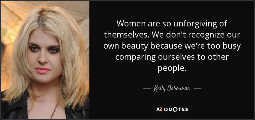 Women are so unforgiving of themselves. We don't recognize our own beauty because we're too busy comparing ourselves to other people. - Kelly Osbourne