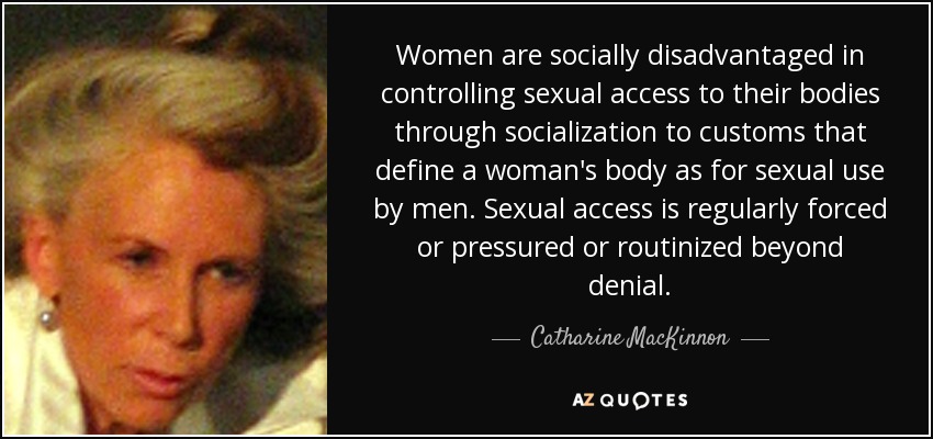 Women are socially disadvantaged in controlling sexual access to their bodies through socialization to customs that define a woman's body as for sexual use by men. Sexual access is regularly forced or pressured or routinized beyond denial. - Catharine MacKinnon