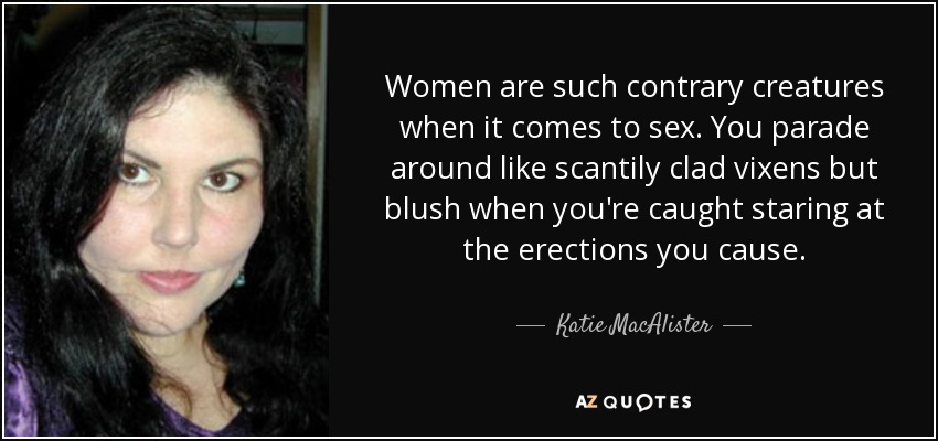 Women are such contrary creatures when it comes to sex. You parade around like scantily clad vixens but blush when you're caught staring at the erections you cause. - Katie MacAlister