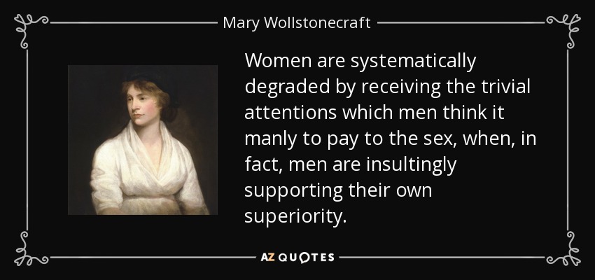 Women are systematically degraded by receiving the trivial attentions which men think it manly to pay to the sex, when, in fact, men are insultingly supporting their own superiority. - Mary Wollstonecraft