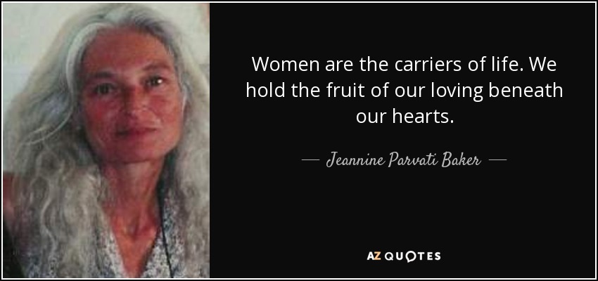 Women are the carriers of life. We hold the fruit of our loving beneath our hearts. - Jeannine Parvati Baker