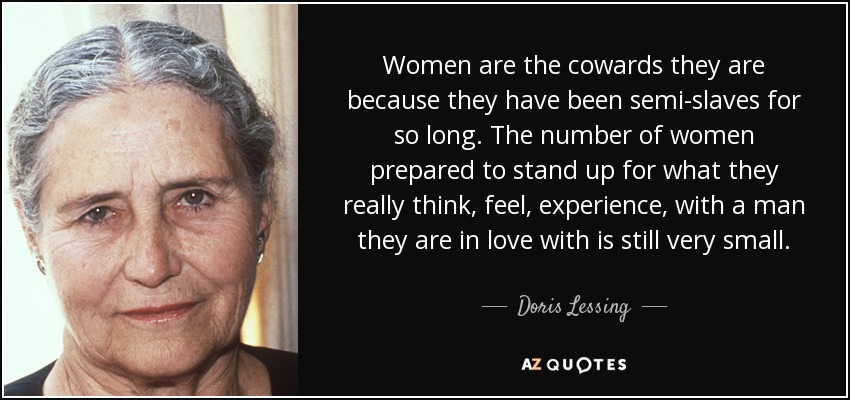 Women are the cowards they are because they have been semi-slaves for so long. The number of women prepared to stand up for what they really think, feel, experience, with a man they are in love with is still very small. - Doris Lessing