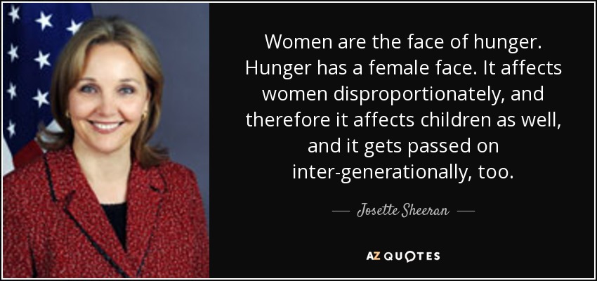 Women are the face of hunger. Hunger has a female face. It affects women disproportionately, and therefore it affects children as well, and it gets passed on inter-generationally, too. - Josette Sheeran