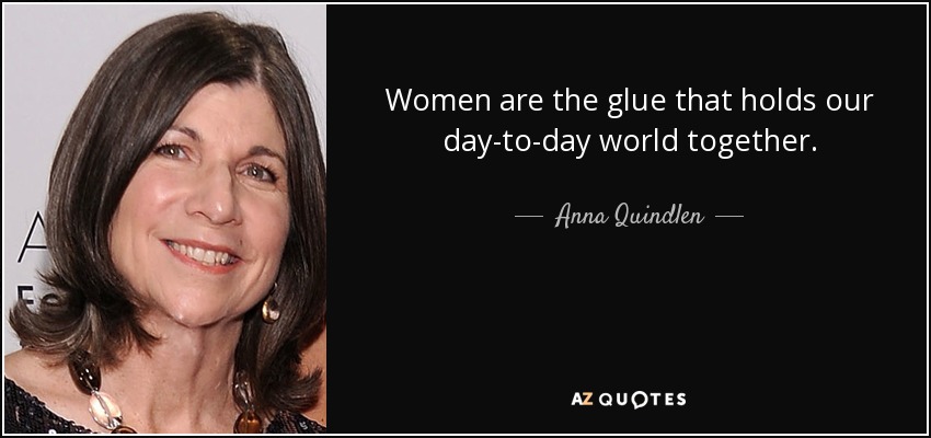 Women are the glue that holds our day-to-day world together. - Anna Quindlen