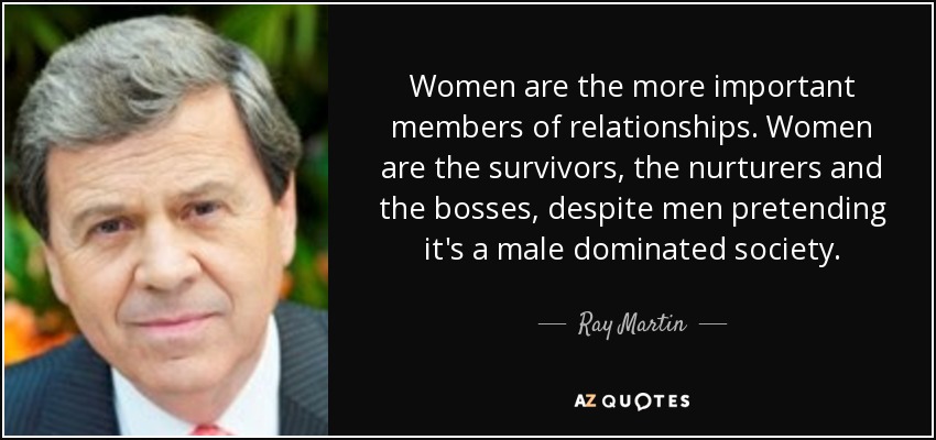 Women are the more important members of relationships. Women are the survivors, the nurturers and the bosses, despite men pretending it's a male dominated society. - Ray Martin