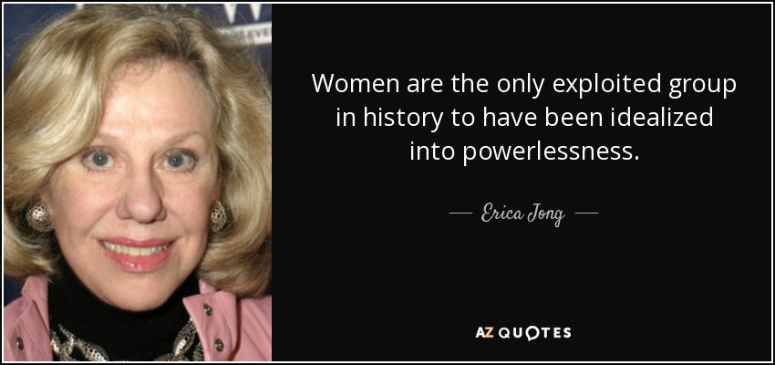 Women are the only exploited group in history to have been idealized into powerlessness. - Erica Jong