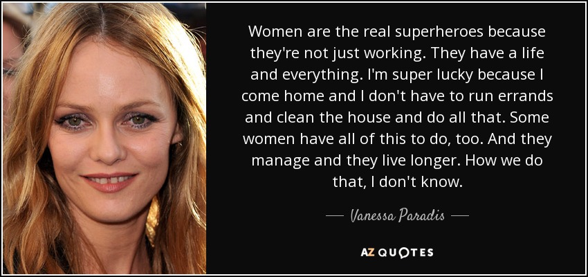 Women are the real superheroes because they're not just working. They have a life and everything. I'm super lucky because I come home and I don't have to run errands and clean the house and do all that. Some women have all of this to do, too. And they manage and they live longer. How we do that, I don't know. - Vanessa Paradis