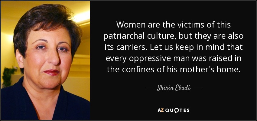 Women are the victims of this patriarchal culture, but they are also its carriers. Let us keep in mind that every oppressive man was raised in the confines of his mother's home. - Shirin Ebadi