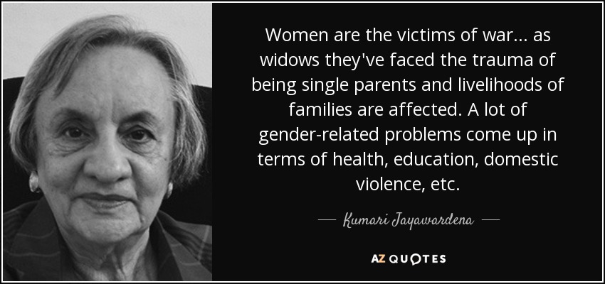 Women are the victims of war... as widows they've faced the trauma of being single parents and livelihoods of families are affected. A lot of gender-related problems come up in terms of health, education, domestic violence, etc. - Kumari Jayawardena