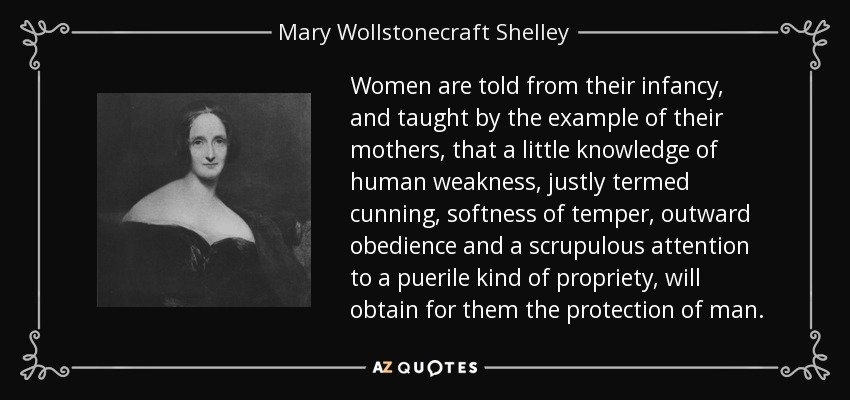 Women are told from their infancy, and taught by the example of their mothers, that a little knowledge of human weakness, justly termed cunning, softness of temper, outward obedience and a scrupulous attention to a puerile kind of propriety, will obtain for them the protection of man. - Mary Wollstonecraft Shelley