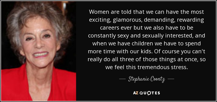 Women are told that we can have the most exciting, glamorous, demanding, rewarding careers ever but we also have to be constantly sexy and sexually interested, and when we have children we have to spend more time with our kids. Of course you can't really do all three of those things at once, so we feel this tremendous stress. - Stephanie Coontz