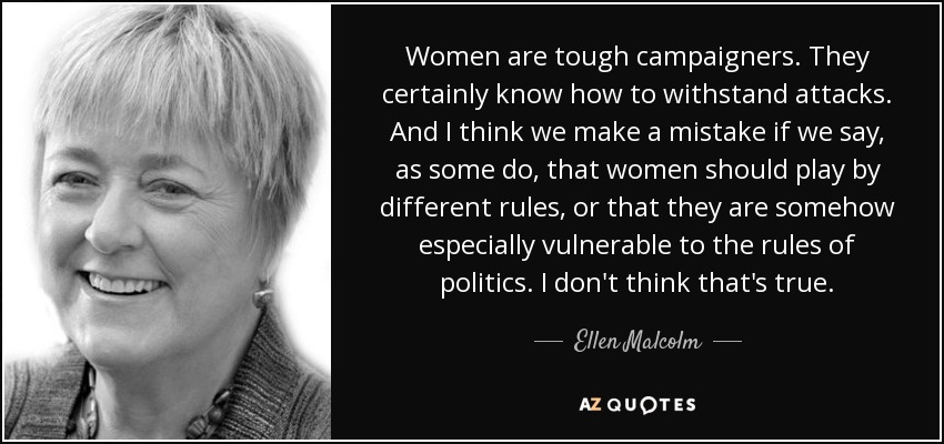 Women are tough campaigners. They certainly know how to withstand attacks. And I think we make a mistake if we say, as some do, that women should play by different rules, or that they are somehow especially vulnerable to the rules of politics. I don't think that's true. - Ellen Malcolm