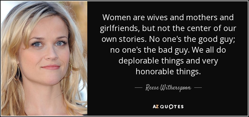 Women are wives and mothers and girlfriends, but not the center of our own stories. No one's the good guy; no one's the bad guy. We all do deplorable things and very honorable things. - Reese Witherspoon