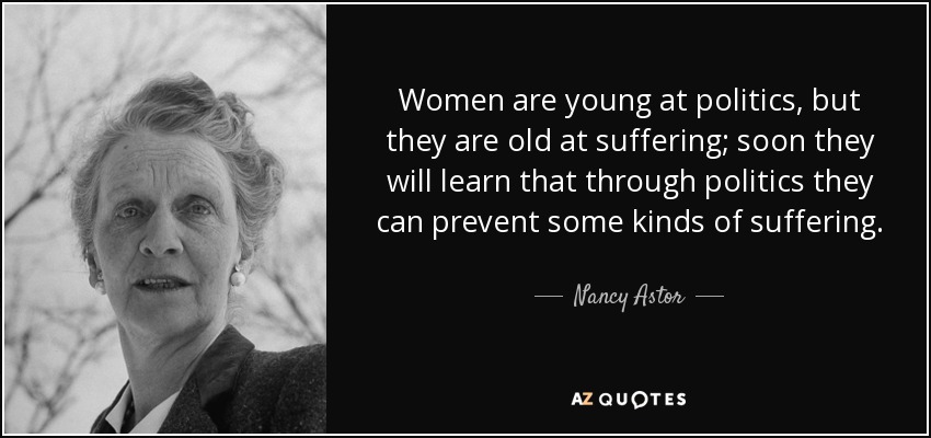 Women are young at politics, but they are old at suffering; soon they will learn that through politics they can prevent some kinds of suffering. - Nancy Astor