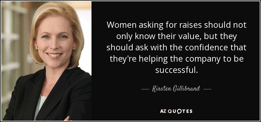Women asking for raises should not only know their value, but they should ask with the confidence that they're helping the company to be successful. - Kirsten Gillibrand