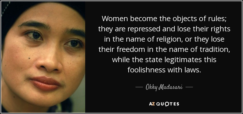 Women become the objects of rules; they are repressed and lose their rights in the name of religion, or they lose their freedom in the name of tradition, while the state legitimates this foolishness with laws. - Okky Madasari